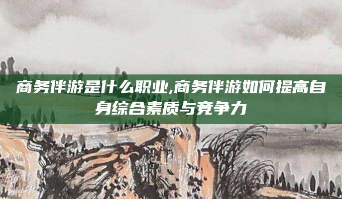 南安商务伴游是什么职业,商务伴游如何提高自身综合素质与竞争力