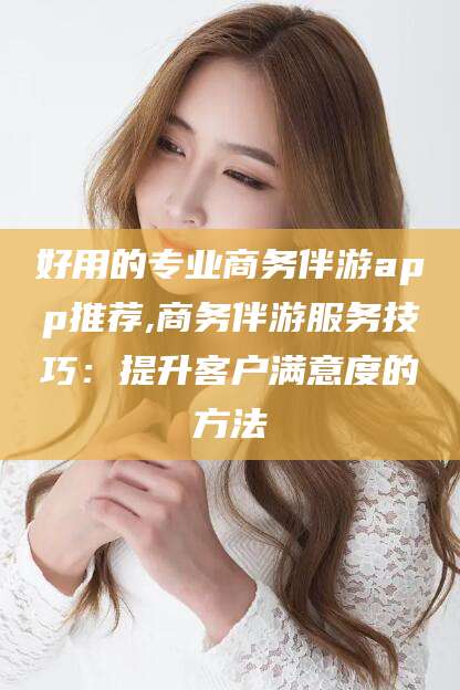 南安好用的专业商务伴游app推荐,商务伴游服务技巧：提升客户满意度的方法