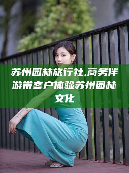南安苏州园林旅行社,商务伴游带客户体验苏州园林文化