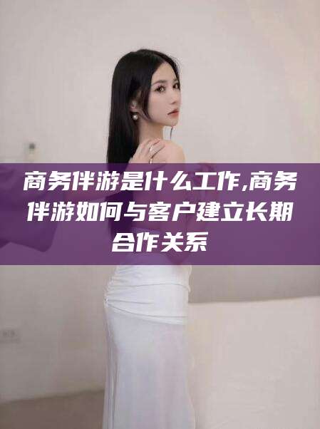 南安商务伴游是什么工作,商务伴游如何与客户建立长期合作关系