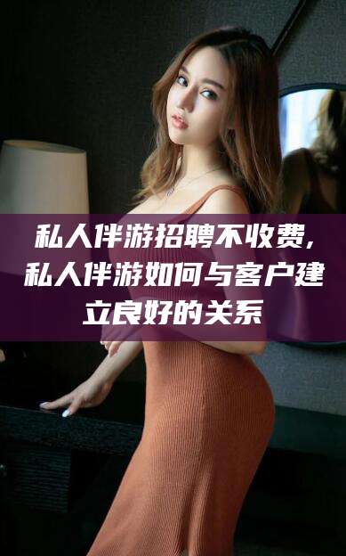 南安私人伴游招聘不收费,私人伴游如何与客户建立良好的关系