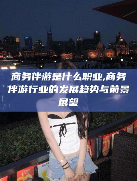 南安商务伴游是什么职业,商务伴游行业的发展趋势与前景展望