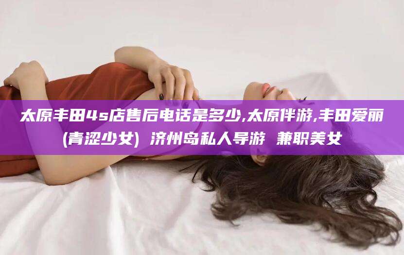 南安太原丰田4s店售后电话是多少,太原伴游,丰田爱丽(青涩少女) 济州岛私人导游 兼职美女