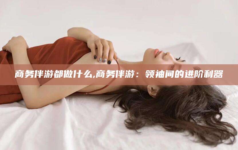 南安商务伴游都做什么,商务伴游：领袖间的进阶利器