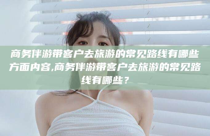 南安商务伴游带客户去旅游的常见路线有哪些方面内容,商务伴游带客户去旅游的常见路线有哪些？