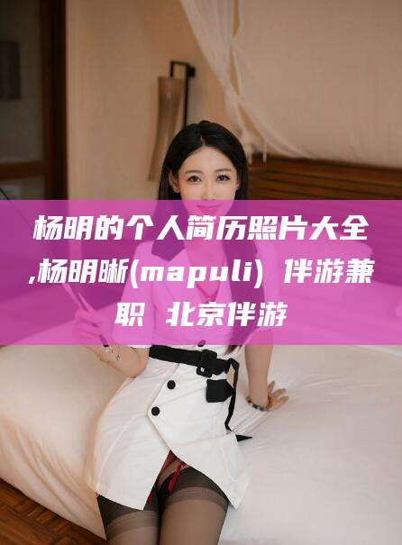南安杨明的个人简历照片大全,杨明晰(mapuli) 伴游兼职 北京伴游